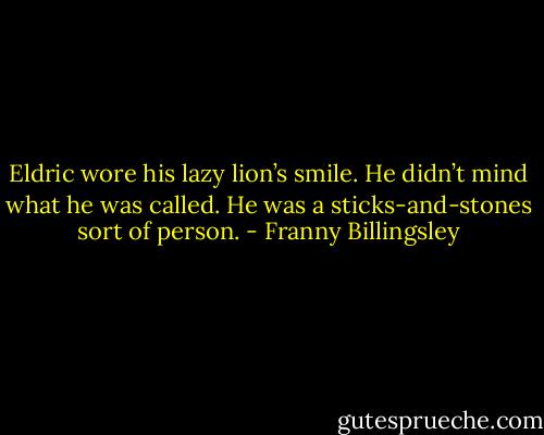 Eldric wore his lazy lion’s smile. He didn’t mind what he was called. He was a sticks-and-stones sort of person. - Franny Billingsley