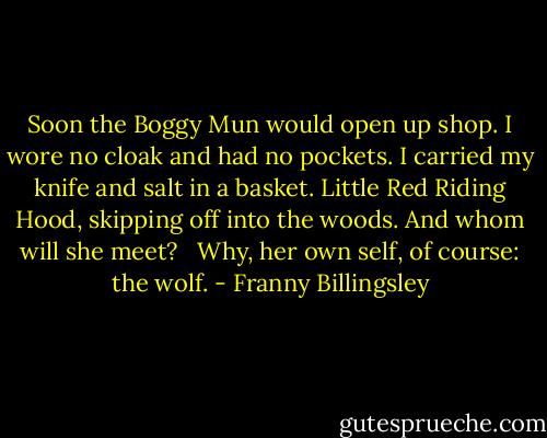 Soon the Boggy Mun would open up shop. I wore no cloak and had no pockets. I carried my knife and salt in a basket. Little Red Riding Hood, skipping off into the woods. And whom will she meet? <br /><br />Why, her own self, of course: the wolf. - Franny Billingsley