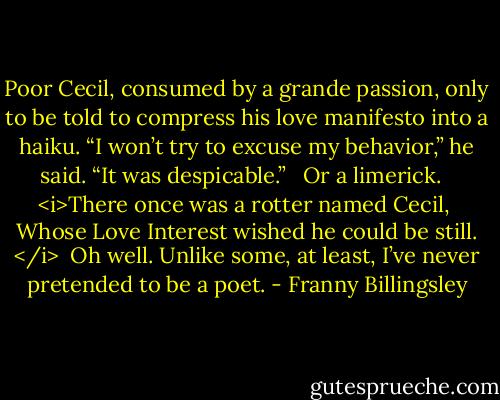 Poor Cecil, consumed by a grande passion, only to be told to compress his love manifesto into a haiku. “I won’t try to excuse my behavior,” he said. “It was despicable.” <br /><br />Or a limerick. <br /><br /><i>There once was a rotter named Cecil, <br />Whose Love Interest wished he could be still. </i><br /><br />Oh well. Unlike some, at least, I’ve never pretended to be a poet. - Franny Billingsley