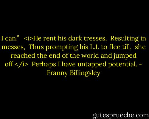 I can.” <br /><br /><i>He rent his dark tresses, <br />Resulting in messes, <br />Thus prompting his L.I. to flee till, <br />she reached the end of the world and jumped off.</i><br /><br />Perhaps I have untapped potential. - Franny Billingsley