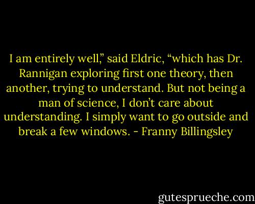 I am entirely well,” said Eldric, “which has Dr. Rannigan exploring first one theory, then another, trying to understand. But not being a man of science, I don’t care about understanding. I simply want to go outside and break a few windows. - Franny Billingsley
