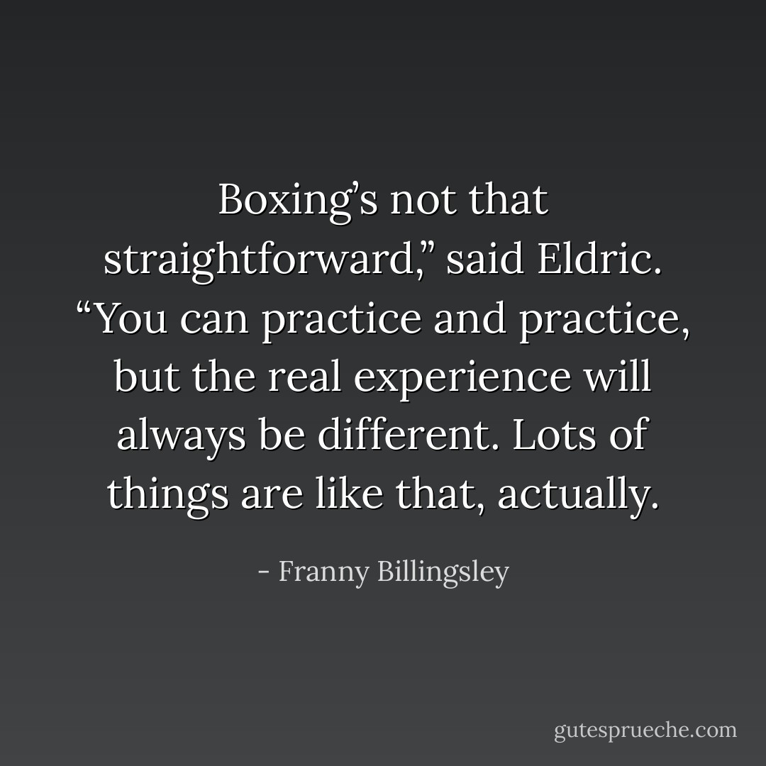 Boxing’s not that straightforward,” said Eldric. “You can practice and practice, but the real experience will always be different. Lots of things are like that, actually. - Franny Billingsley