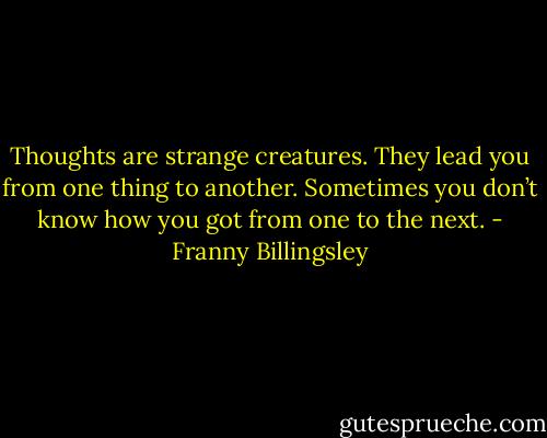 Thoughts are strange creatures. They lead you from one thing to another. Sometimes you don’t know how you got from one to the next. - Franny Billingsley