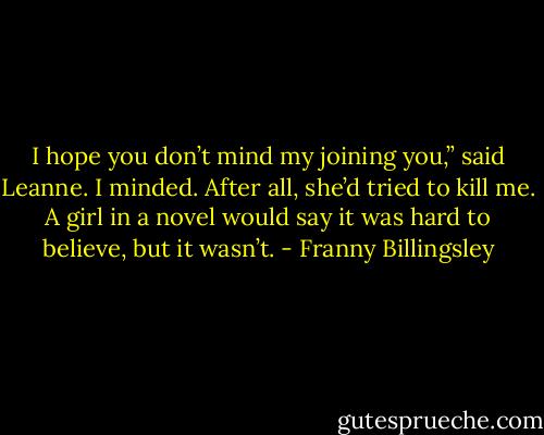 I hope you don’t mind my joining you,” said Leanne. I minded. After all, she’d tried to kill me. A girl in a novel would say it was hard to believe, but it wasn’t. - Franny Billingsley