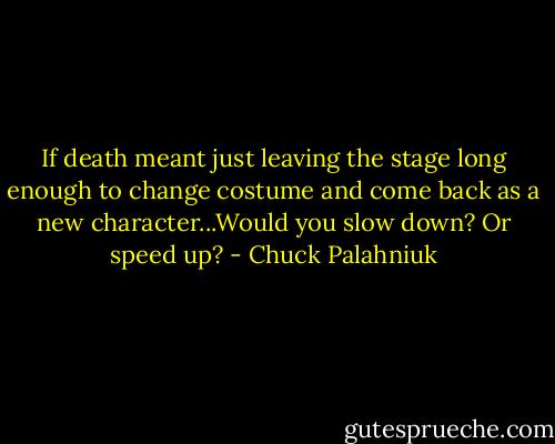 If death meant just leaving the stage long enough to change costume and come back as a new character...Would you slow down? Or speed up? - Chuck Palahniuk