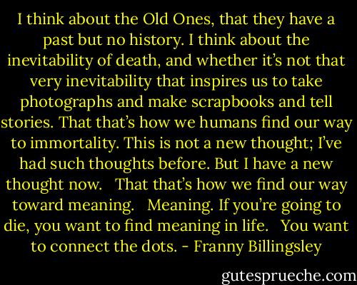 I think about the Old Ones, that they have a past but no history. I think about the inevitability of death, and whether it’s not that very inevitability that inspires us to take photographs and make scrapbooks and tell stories. That that’s how we humans find our way to immortality. This is not a new thought; I’ve had such thoughts before. But I have a new thought now. <br /><br />That that’s how we find our way toward meaning. <br /><br />Meaning. If you’re going to die, you want to find meaning in life. <br /><br />You want to connect the dots. - Franny Billingsley