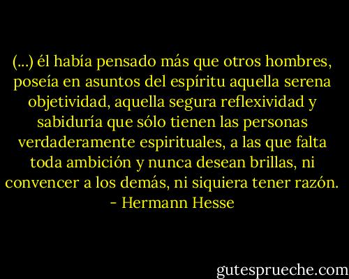 (...) él había pensado más que otros hombres, poseía en asuntos del espíritu aquella serena objetividad, aquella segura reflexividad y sabiduría que sólo tienen las personas verdaderamente espirituales, a las que falta toda ambición y nunca desean brillas, ni convencer a los demás, ni siquiera tener razón. - Hermann Hesse