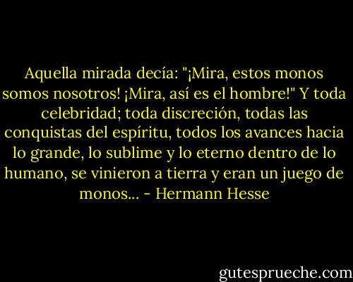 Aquella mirada decía: "¡Mira, estos monos somos nosotros! ¡Mira, así es el hombre!" Y toda celebridad; toda discreción, todas las conquistas del espíritu, todos los avances hacia lo grande, lo sublime y lo eterno dentro de lo humano, se vinieron a tierra y eran un juego de monos... - Hermann Hesse