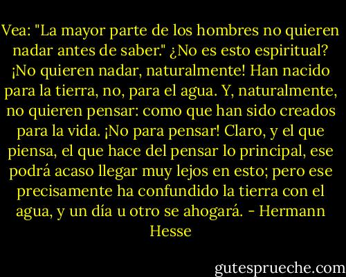 Vea: "La mayor parte de los hombres no quieren nadar antes de saber." ¿No es esto espiritual? ¡No quieren nadar, naturalmente! Han nacido para la tierra, no, para el agua. Y, naturalmente, no quieren pensar: como que han sido creados para la vida. ¡No para pensar! Claro, y el que piensa, el que hace del pensar lo principal, ese podrá acaso llegar muy lejos en esto; pero ese precisamente ha confundido la tierra con el agua, y un día u otro se ahogará. - Hermann Hesse