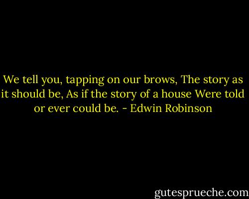 We tell you, tapping on our brows,<br />The story as it should be,<br />As if the story of a house<br />Were told or ever could be. - Edwin Robinson