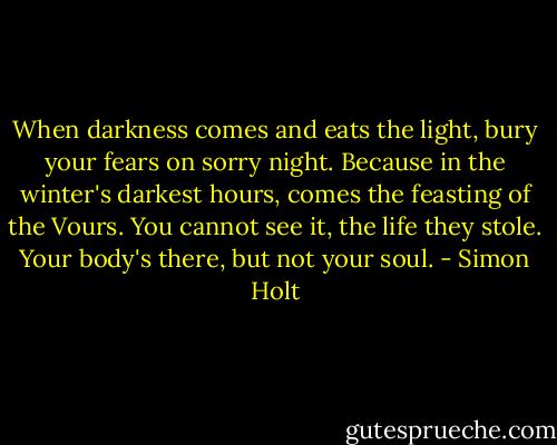 When darkness comes and eats the light,<br />bury your fears on sorry night.<br />Because in the winter's darkest hours,<br />comes the feasting of the Vours.<br />You cannot see it, the life they stole.<br />Your body's there, but not your soul. - Simon Holt