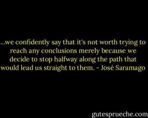 ...we confidently say that it's not worth trying to reach any conclusions merely because we decide to stop halfway along the path that would lead us straight to them. - José Saramago