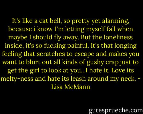 It's like a cat bell, so pretty yet alarming, because i know I'm letting myself fall when maybe I should fly away. But the loneliness inside, it's so fucking painful. It's that longing feeling that scratches to escape and makes you want to blurt out all kinds of gushy crap just to get the girl to look at you...I hate it. Love its melty-ness and hate its leash around my neck. - Lisa McMann