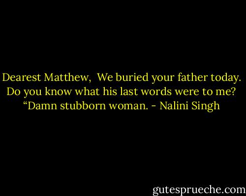 Dearest Matthew,<br /> We buried your father today. Do you know what his last words were to me? “Damn stubborn woman. - Nalini Singh