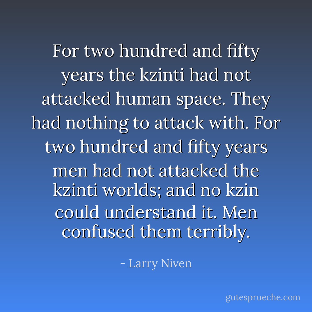 For two hundred and fifty years the kzinti had not attacked human space. They had nothing to attack with. For two hundred and fifty years men had not attacked the kzinti worlds; and no kzin could understand it. Men confused them terribly. - Larry Niven