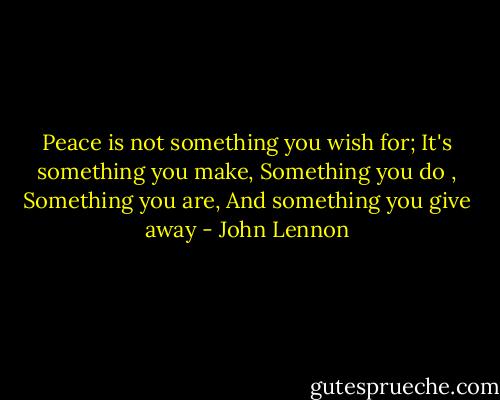 Peace is not something you wish for; It's something you make, Something you do , Something you are, And something you give away - John Lennon