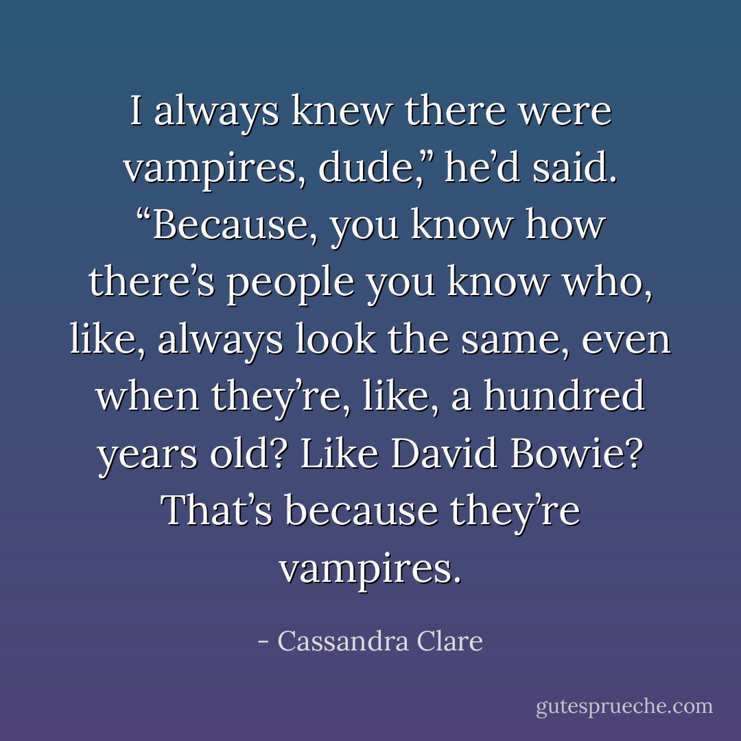 I always knew there were vampires, dude,” he’d said. “Because, you know how there’s people you know who, like, always look the same, even when they’re, like, a hundred years old? Like David Bowie? That’s because they’re vampires. - Cassandra Clare