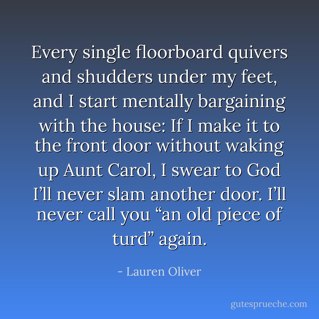 Every single floorboard quivers and shudders under my feet, and I start mentally bargaining with the house: If I make it to the front door without waking up Aunt Carol, I swear to God I’ll never slam another door. I’ll never call you “an old piece of turd” again. - Lauren Oliver