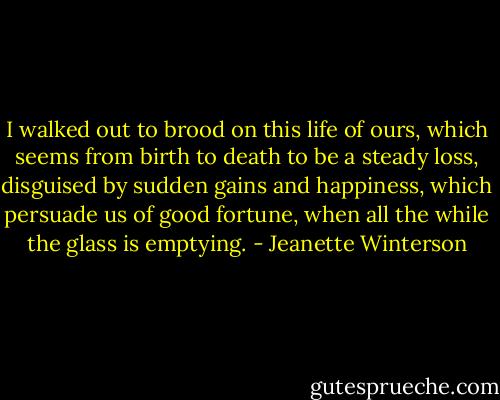 I walked out to brood on this life of ours, which seems from birth to death to be a steady loss, disguised by sudden gains and happiness, which persuade us of good fortune, when all the while the glass is emptying. - Jeanette Winterson