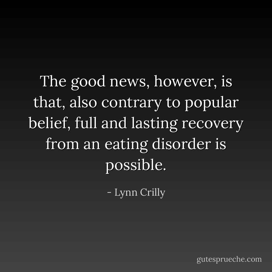The good news, however, is that, also contrary to popular belief, full and lasting recovery from an eating disorder is possible. - Lynn Crilly