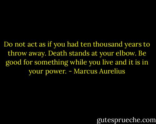 Do not act as if you had ten thousand years to throw away. Death stands at your elbow. Be good for something while you live and it is in your power. - Marcus Aurelius