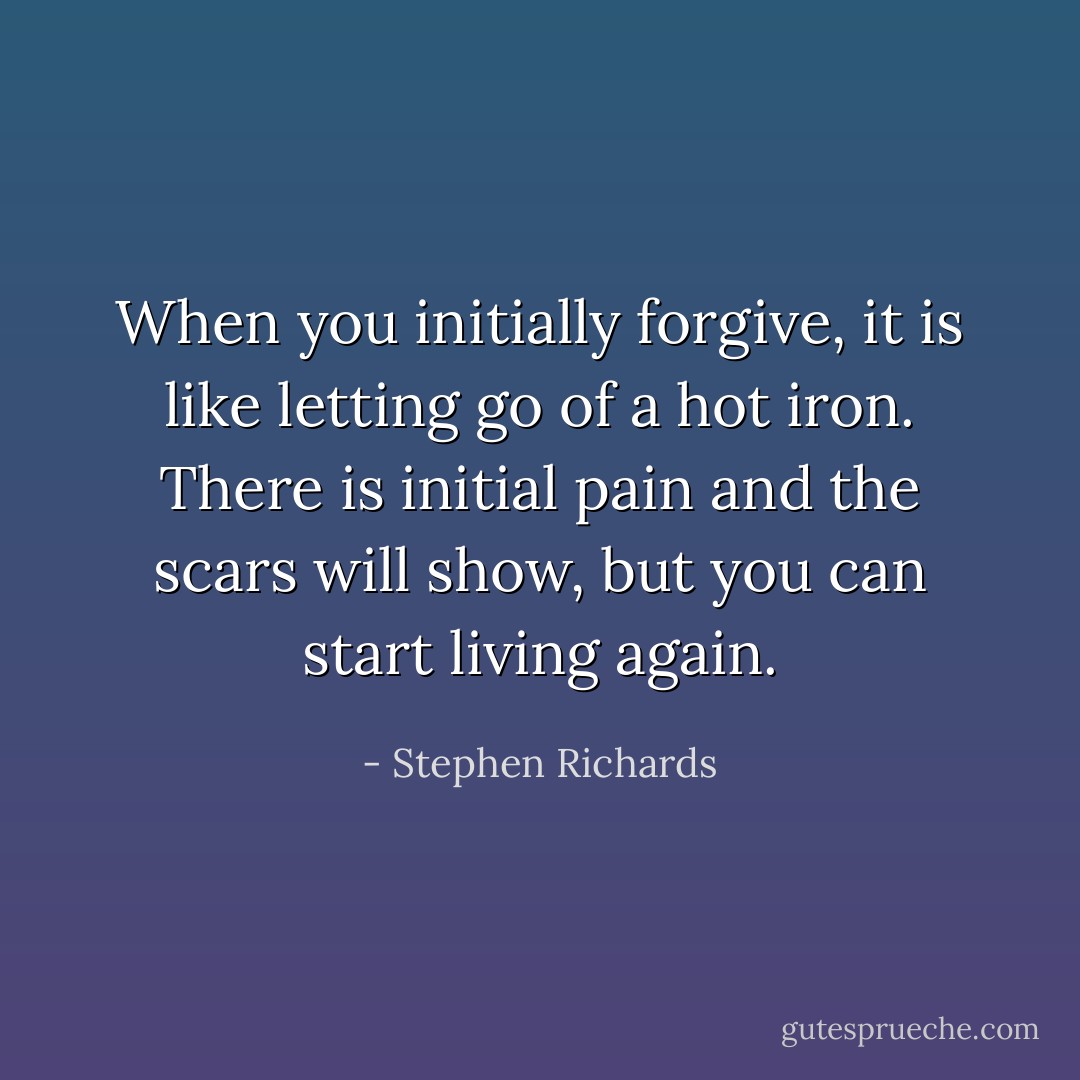 When you initially forgive, it is like letting go of a hot iron. There is initial pain and the scars will show, but you can start living again. - Stephen Richards