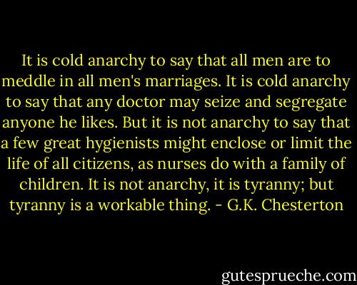 It is cold anarchy to say that all men are to meddle in all men's<br />marriages. It is cold anarchy to say that any doctor may seize and<br />segregate anyone he likes. But it is not anarchy to say that a few<br />great hygienists might enclose or limit the life of all citizens,<br />as nurses do with a family of children. It is not anarchy, it is<br />tyranny; but tyranny is a workable thing. - G.K. Chesterton