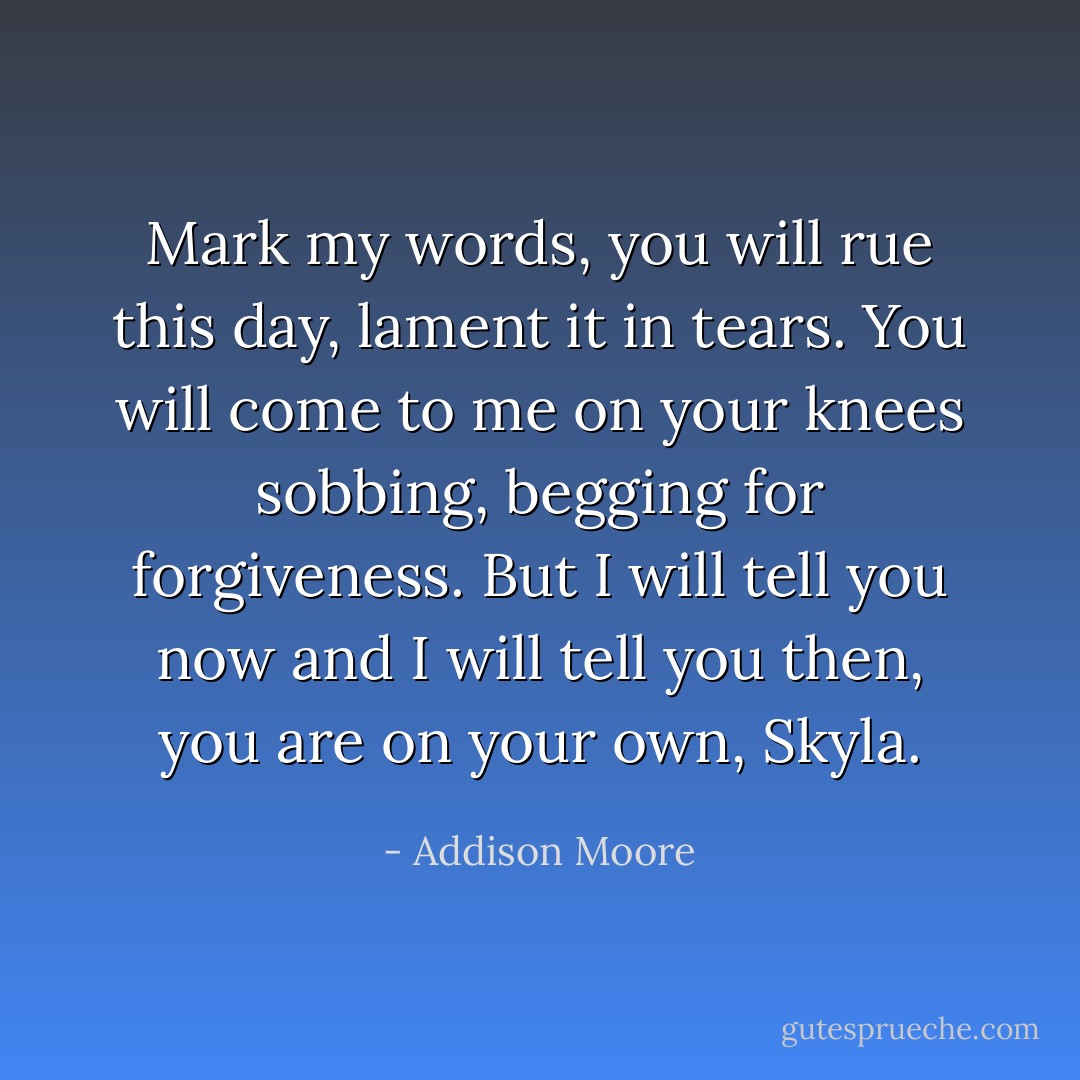 Mark my words, you will rue this day, lament it in tears. You will come to me on your knees sobbing, begging for forgiveness. But I will tell you now and I will tell you then, you are on your own, Skyla. - Addison Moore
