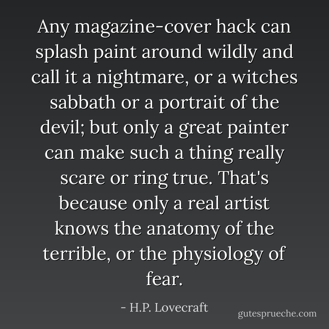 Any magazine-cover hack can splash paint around wildly and call it a nightmare, or a witches sabbath or a portrait of the devil; but only a great painter can make such a thing really scare or ring true. That's because only a real artist knows the anatomy of the terrible, or the physiology of fear. - H.P. Lovecraft