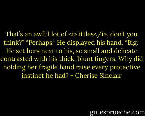 That’s an awful lot of <i>littles</i>, don’t you think?”<br />“Perhaps.” He displayed his hand. “Big.” He set hers next to his, so small and delicate contrasted with his thick, blunt fingers. Why did holding her fragile hand raise every protective instinct he had? - Cherise Sinclair