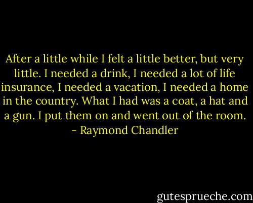 After a little while I felt a little better, but very little. I needed a drink, I needed a lot of life insurance, I needed a vacation, I needed a home in the country. What I had was a coat, a hat and a gun. I put them on and went out of the room. - Raymond Chandler