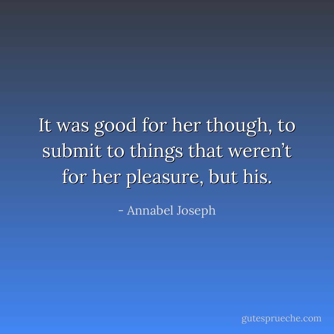 It was good for her though, to submit to things that weren’t for her pleasure, but his. - Annabel Joseph