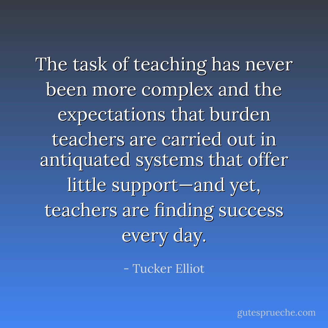 The task of teaching has never been more complex and the expectations that burden teachers are carried out in antiquated systems that offer little support—and yet, teachers are finding success every day. - Tucker Elliot