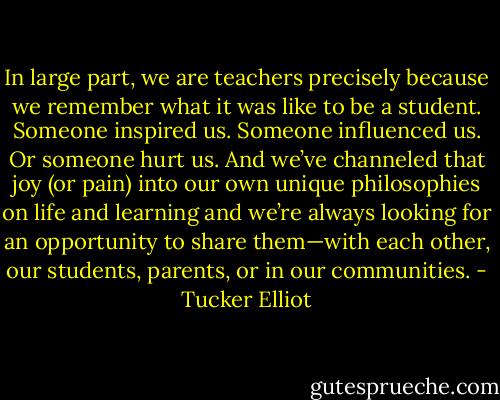In large part, we are teachers precisely because we remember what it was like to be a student. Someone inspired us. Someone influenced us. Or someone hurt us. And we’ve channeled that joy (or pain) into our own unique philosophies on life and learning and we’re always looking for an opportunity to share them—with each other, our students, parents, or in our communities. - Tucker Elliot