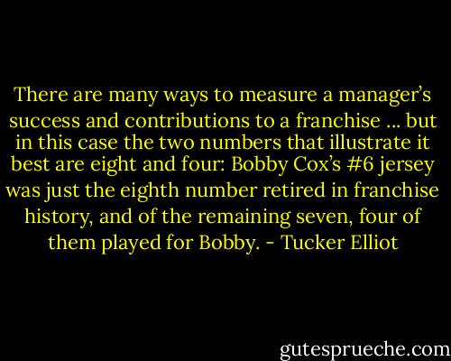 There are many ways to measure a manager’s success and contributions to a franchise ... but in this case the two numbers that illustrate it best are eight and four: Bobby Cox’s #6 jersey was just the eighth number retired in franchise history, and of the remaining seven, four of them played for Bobby. - Tucker Elliot