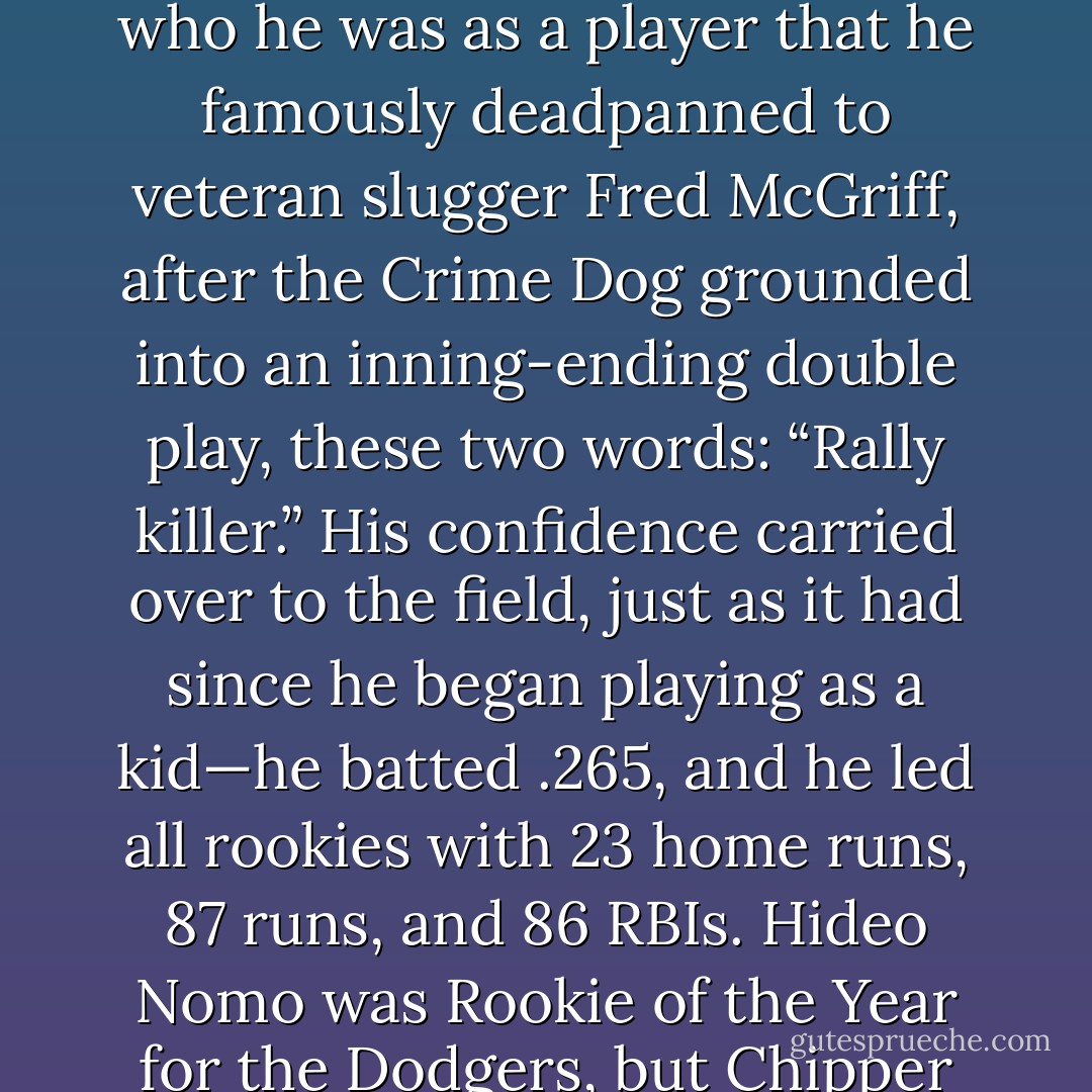 In spring training prior to his 1995 rookie season, Chipper was already so confident in who he was as a player that he famously deadpanned to veteran slugger Fred McGriff, after the Crime Dog grounded into an inning-ending double play, these two words: “Rally killer.” His confidence carried over to the field, just as it had since he began playing as a kid—he batted .265, and he led all rookies with 23 home runs, 87 runs, and 86 RBIs. Hideo Nomo was Rookie of the Year for the Dodgers, but Chipper and the Braves were World Champions. - Tucker Elliot