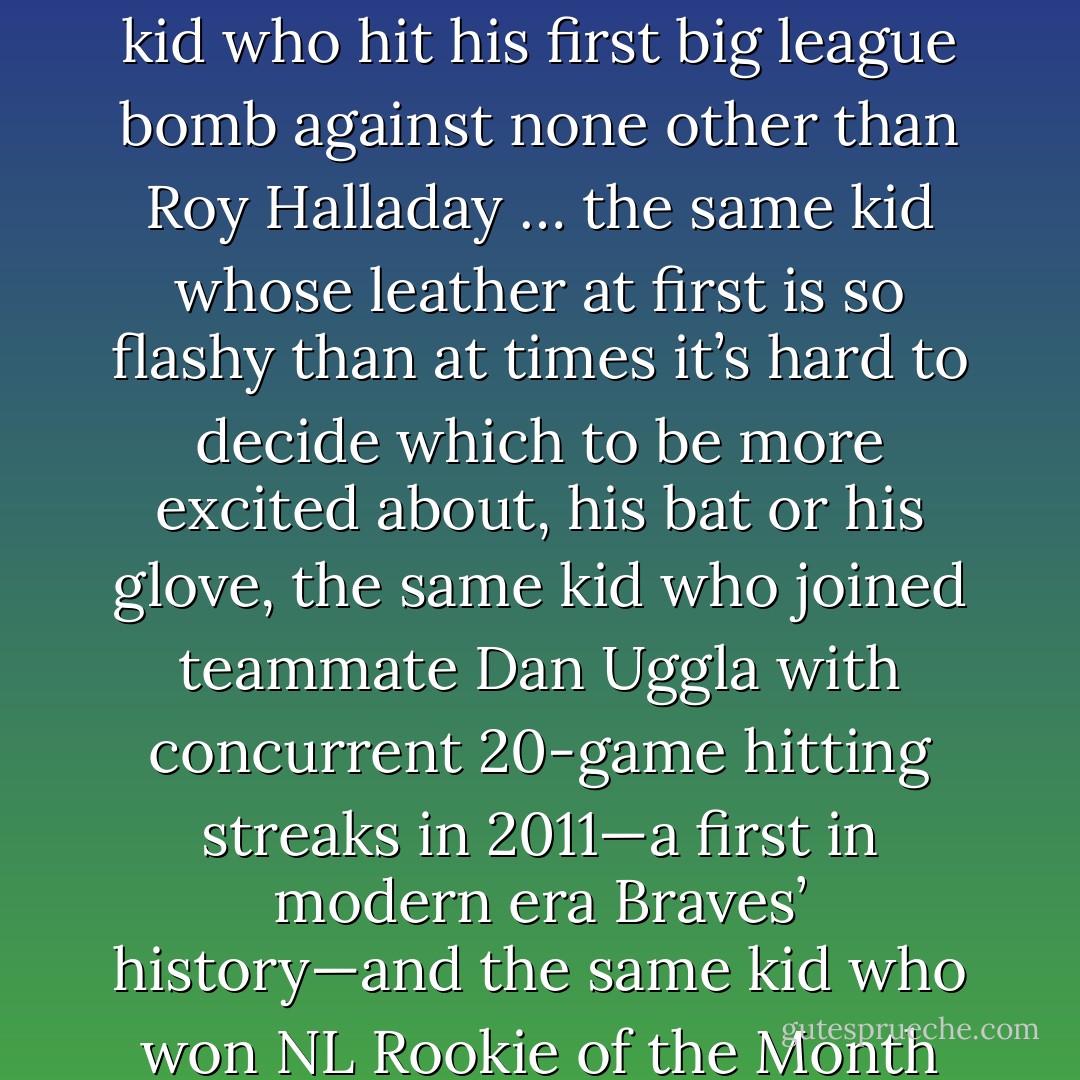 Freddie Freeman led all Braves’ starters with a (.282) batting average in 2011. Not bad for a rookie. Then again, this is the kid who hit his first big league bomb against none other than Roy Halladay … the same kid whose leather at first is so flashy than at times it’s hard to decide which to be more excited about, his bat or his glove, the same kid who joined teammate Dan Uggla with concurrent 20-game hitting streaks in 2011—a first in modern era Braves’ history—and the same kid who won NL Rookie of the Month honors in July after hitting .362 with six homers, 17 runs, and 18 RBIs. - Tucker Elliot