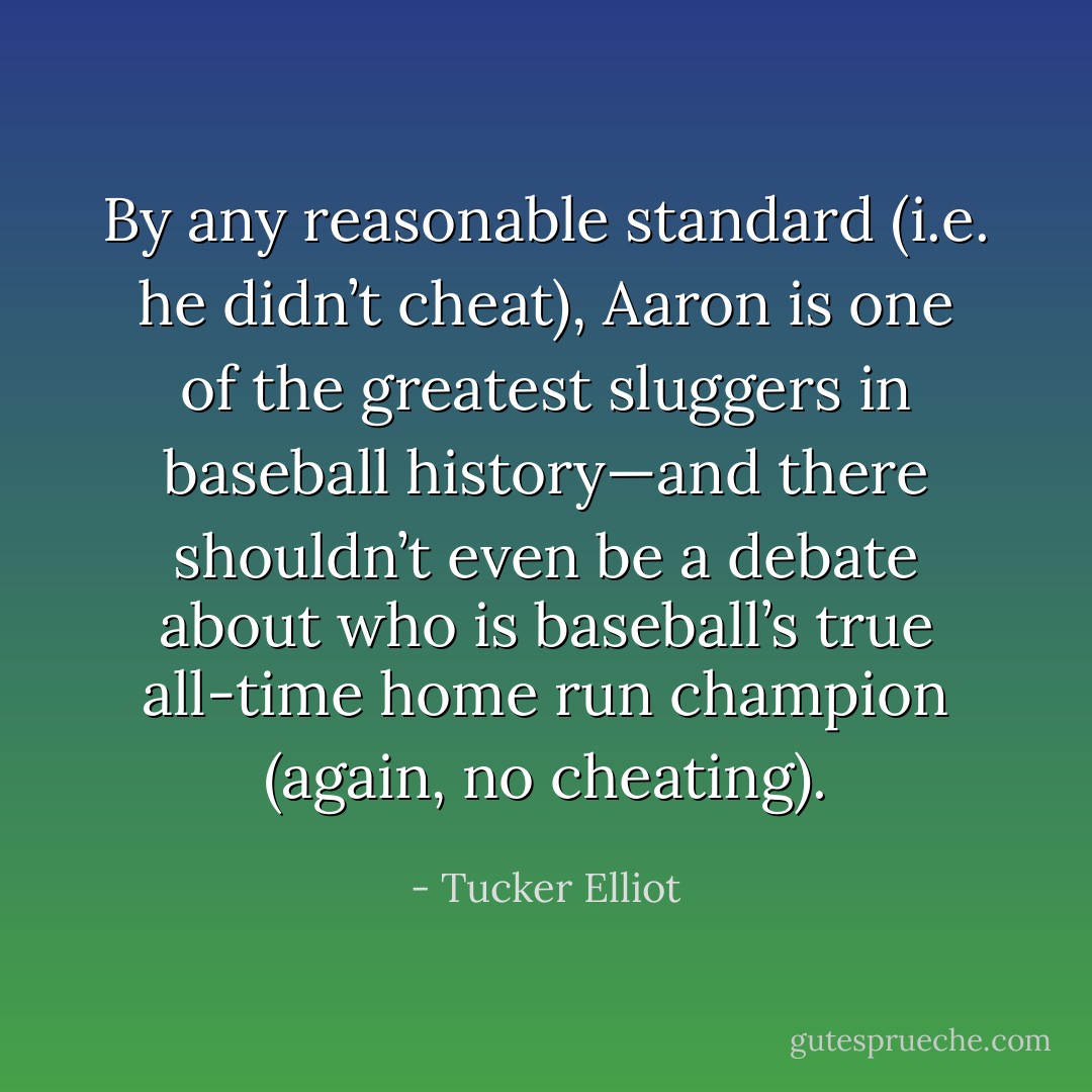 By any reasonable standard (i.e. he didn’t cheat), Aaron is one of the greatest sluggers in baseball history—and there shouldn’t even be a debate about who is baseball’s true all-time home run champion (again, no cheating). - Tucker Elliot