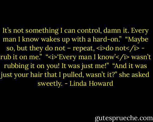 It’s not something I can control, damn it. Every man I know wakes up with a hard-on.”<br /><br />“Maybe so, but they do not – repeat, <i>do not</i> - rub it on me.”<br /><br />“<i>‘Every man I know’</i> wasn’t rubbing it on you! It was just me!”<br /><br />“And it was just your hair that I pulled, wasn’t it?” she asked sweetly. - Linda Howard