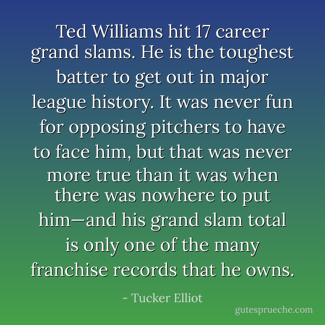 Ted Williams hit 17 career grand slams. He is the toughest batter to get out in major league history. It was never fun for opposing pitchers to have to face him, but that was never more true than it was when there was nowhere to put him—and his grand slam total is only one of the many franchise records that he owns. - Tucker Elliot
