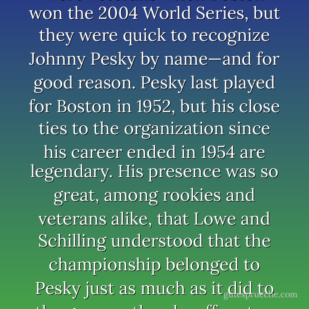 Derek Lowe and Curt Schilling were veterans when Boston won the 2004 World Series, but they were quick to recognize Johnny Pesky by name—and for good reason. Pesky last played for Boston in 1952, but his close ties to the organization since his career ended in 1954 are legendary. His presence was so great, among rookies and veterans alike, that Lowe and Schilling understood that the championship belonged to Pesky just as much as it did to the guys on the playoff roster. - Tucker Elliot