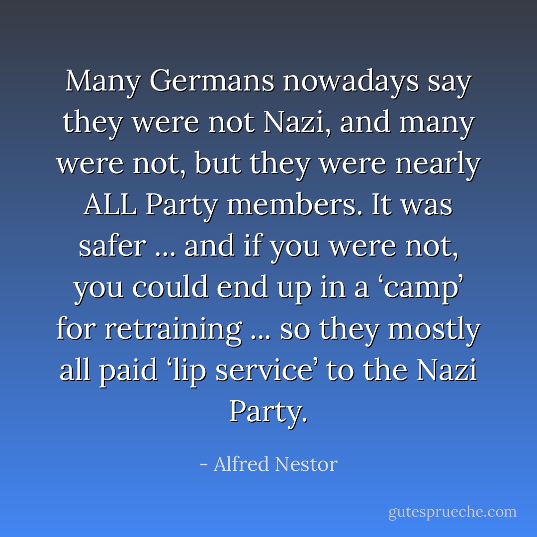 Many Germans nowadays say they were not Nazi, and many were not, but they were nearly ALL Party members. It was safer ... and if you were not, you could end up in a ‘camp’ for retraining ... so they mostly all paid ‘lip service’ to the Nazi Party. - Alfred Nestor