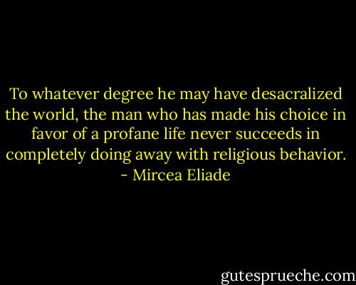 To whatever degree he may have desacralized the world, the man who has made his choice in favor of a profane life never succeeds in completely doing away with religious behavior. - Mircea Eliade