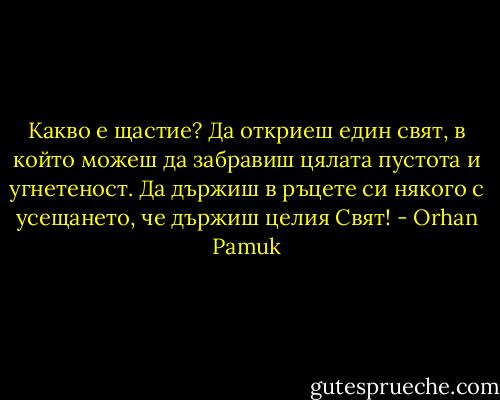Какво е щастие? Да откриеш един свят, в който можеш да забравиш цялата пустота и угнетеност. Да държиш в ръцете си някого с усещането, че държиш целия Свят! - Orhan Pamuk
