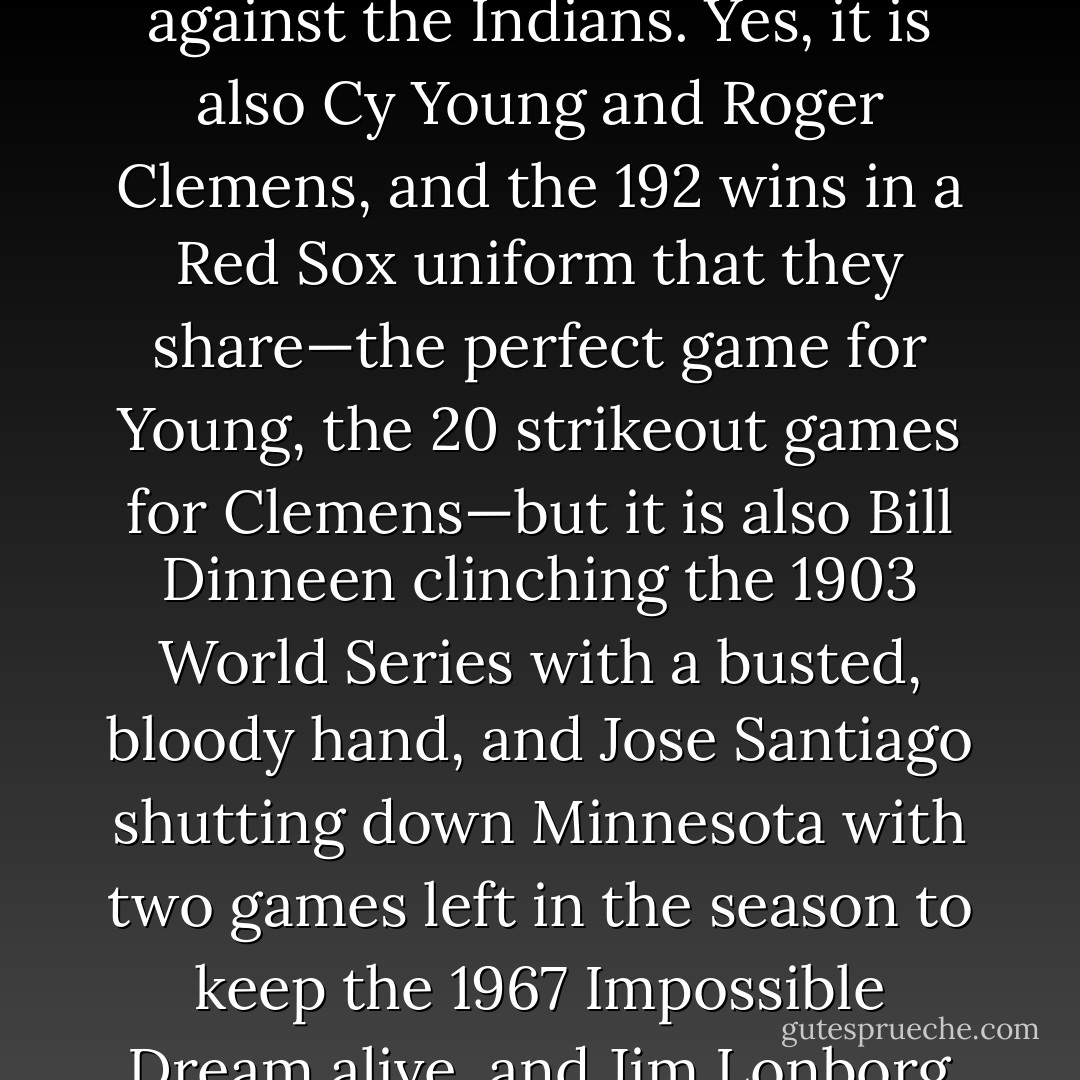 It’s Curt Schilling and his bloody sock staring down the Yankees in the Bronx. It’s Derek Lowe taking the mound the very next night to complete the most improbable comeback in baseball history—and then seven days later clinching the World Series. It’s Pedro Martinez and his six hitless innings of postseason relief against the Indians. Yes, it is also Cy Young and Roger Clemens, and the 192 wins in a Red Sox uniform that they share—the perfect game for Young, the 20 strikeout games for Clemens—but it is also Bill Dinneen clinching the 1903 World Series with a busted, bloody hand, and Jose Santiago shutting down Minnesota with two games left in the season to keep the 1967 Impossible Dream alive, and Jim Lonborg clinching the Impossible Dream the very next day, and Jim Lonborg again, tossing a one-hitter and a three-hitter in the 1967 World Series, and Luis Tiant in the 1975 postseason, shutting out Oakland and Cincinnati in back-to-back starts. They are all winners. - Tucker Elliot