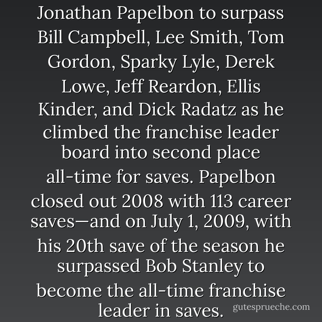 It took only three years for Jonathan Papelbon to surpass Bill Campbell, Lee Smith, Tom Gordon, Sparky Lyle, Derek Lowe, Jeff Reardon, Ellis Kinder, and Dick Radatz as he climbed the franchise leader board into second place all-time for saves. Papelbon closed out 2008 with 113 career saves—and on July 1, 2009, with his 20th save of the season he surpassed Bob Stanley to become the all-time franchise leader in saves. - Tucker Elliot