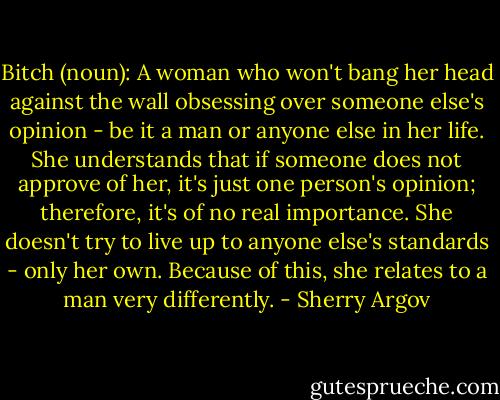 Bitch (noun): A woman who won't bang her head against the wall obsessing over someone else's opinion - be it a man or anyone else in her life. She understands that if someone does not approve of her, it's just one person's opinion; therefore, it's of no real importance. She doesn't try to live up to anyone else's standards - only her own. Because of this, she relates to a man very differently. - Sherry Argov