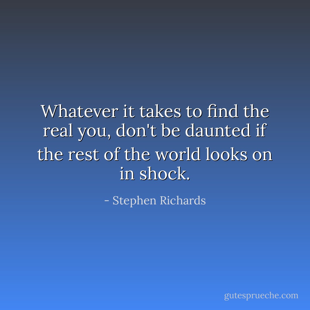 Whatever it takes to find the real you, don't be daunted if the rest of the world looks on in shock. - Stephen Richards
