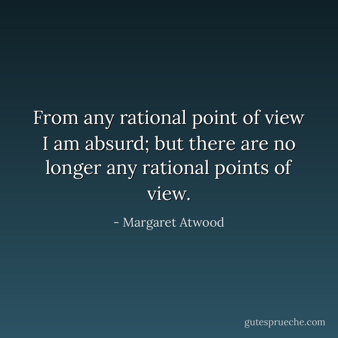 From any rational point of view I am absurd; but there are no longer any rational points of view. - Margaret Atwood