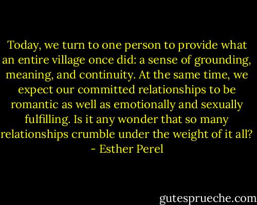 Today, we turn to one person to provide what an entire village once did: a sense of grounding, meaning, and continuity. At the same time, we expect our committed relationships to be romantic as well as emotionally and sexually fulfilling. Is it any wonder that so many relationships crumble under the weight of it all? - Esther Perel